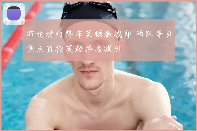 布伦特对阵布莱顿激战即 两队争分焦点直指英超排名提升