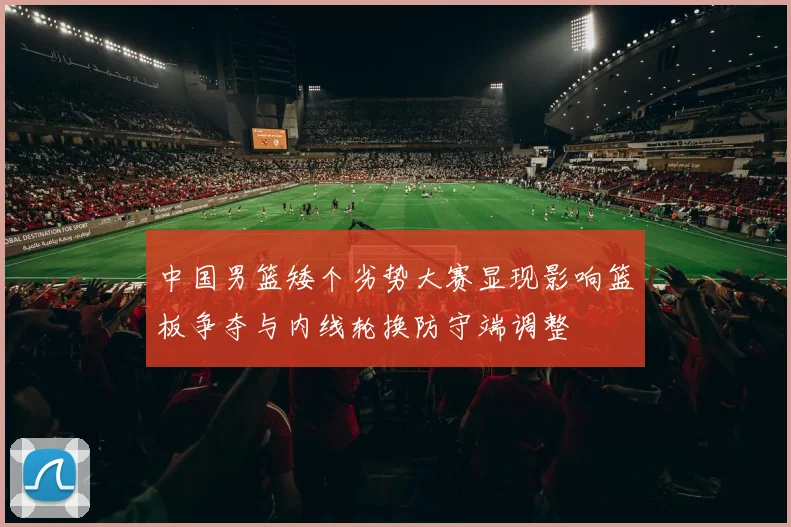 中国男篮矮个劣势大赛显现影响篮板争夺与内线轮换防守端调整